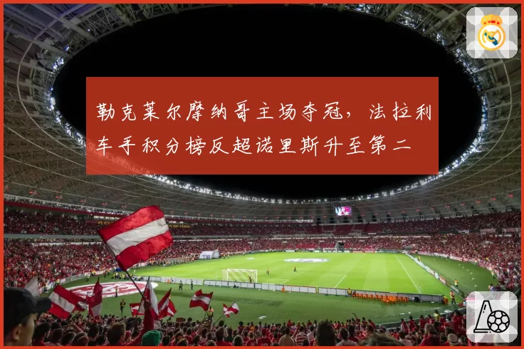 勒克莱尔摩纳哥主场夺冠,法拉利车手积分榜反超诺里斯升至第二