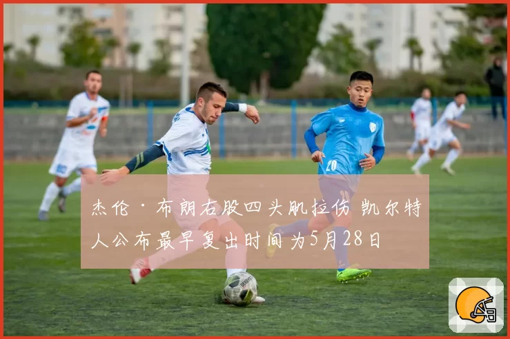 杰伦·布朗右股四头肌拉伤 凯尔特人公布最早复出时间为5月28日