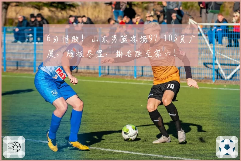 6分惜败！山东男篮客场97-103负广厦，短板尽显，排名跌至第六！