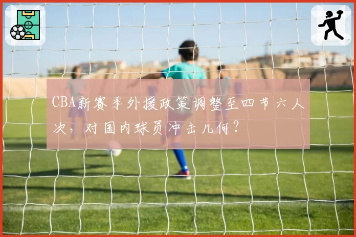 CBA新赛季外援政策调整至四节六人次,对国内球员冲击几何?