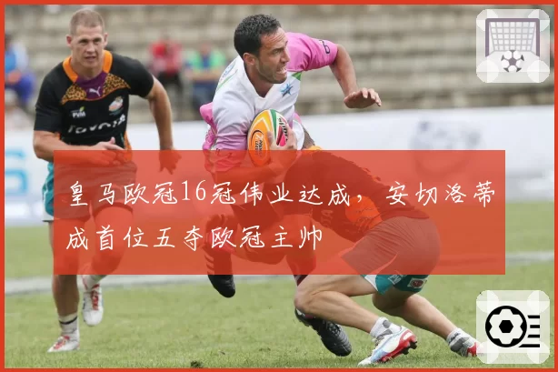 皇马欧冠16冠伟业达成，安切洛蒂成首位五夺欧冠主帅
