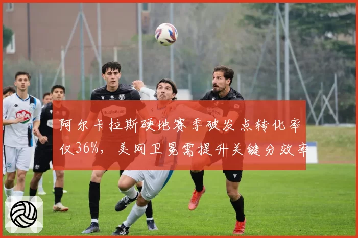 阿尔卡拉斯硬地赛季破发点转化率仅36%，美网卫冕需提升关键分效率