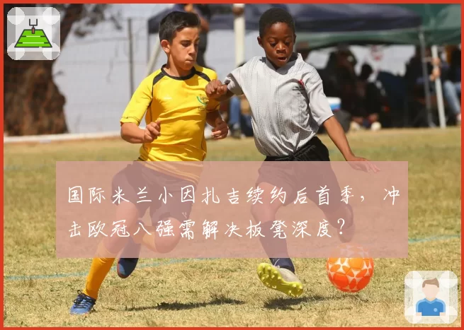国际米兰小因扎吉续约后首季,冲击欧冠八强需解决板凳深度?