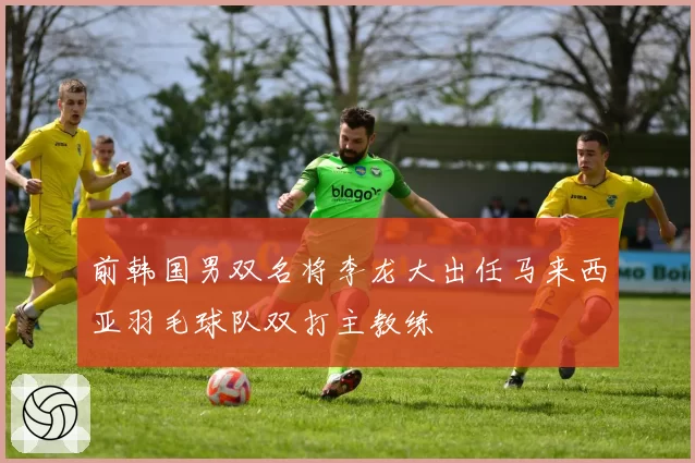 前韩国男双名将李龙大出任马来西亚羽毛球队双打主教练