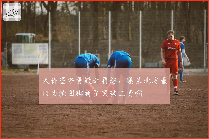 天价签字费疑云再起，曝某北方豪门为抢国脚新星突破工资帽