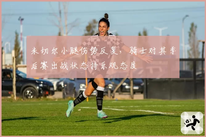 米切尔小腿伤势反复，骑士对其季后赛出战状态持乐观态度