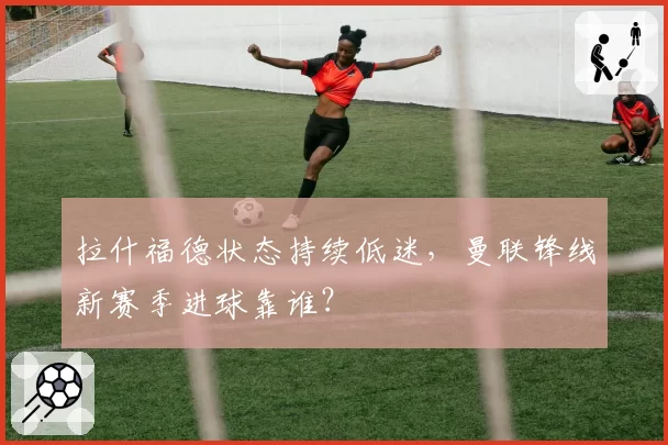拉什福德状态持续低迷，曼联锋线新赛季进球靠谁？