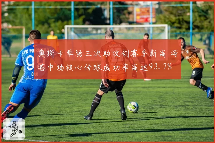 奥斯卡单场三次助攻创赛季新高 海港中场核心传球成功率高达93.7%
