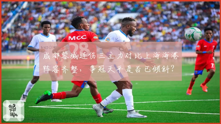 成都蓉城连伤三主力对比上海海港阵容齐整，争冠天平是否已倾斜？