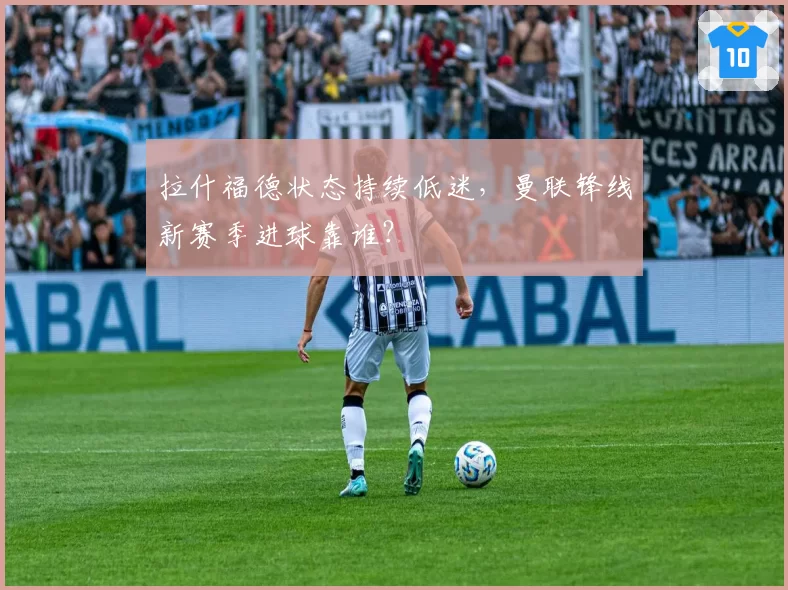 拉什福德状态持续低迷，曼联锋线新赛季进球靠谁？