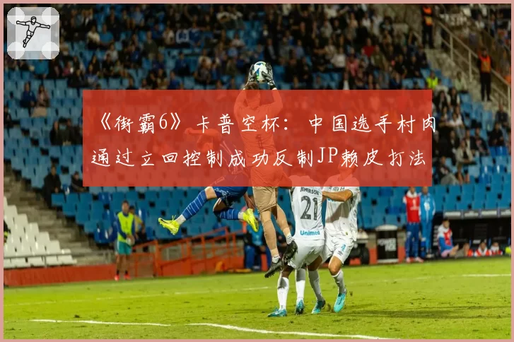 《街霸6》卡普空杯：中国选手村肉通过立回控制成功反制JP赖皮打法