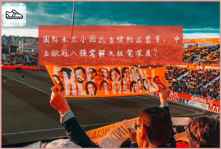 国际米兰小因扎吉续约后首季,冲击欧冠八强需解决板凳深度?