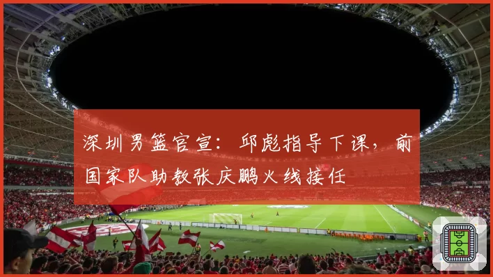 深圳男篮官宣：邱彪指导下课，前国家队助教张庆鹏火线接任
