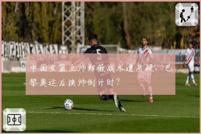 中国女篮主帅郑薇战术遭质疑，巴黎奥运后换帅倒计时？