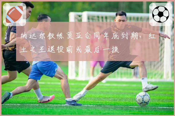 纳达尔教练莫亚合同年底到期，红土之王退役前或最后一换
