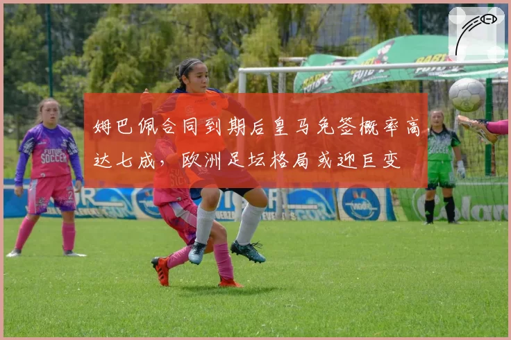 姆巴佩合同到期后皇马免签概率高达七成，欧洲足坛格局或迎巨变