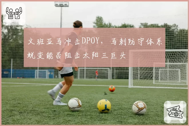 文班亚马冲击DPOY,马刺防守体系蜕变能否阻击太阳三巨头