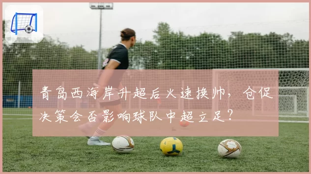 青岛西海岸升超后火速换帅,仓促决策会否影响球队中超立足?