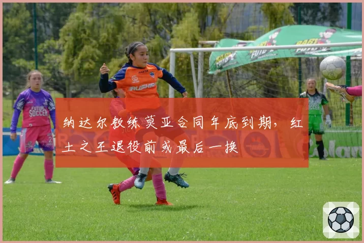 纳达尔教练莫亚合同年底到期，红土之王退役前或最后一换