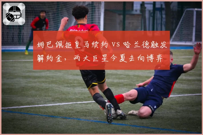 姆巴佩拒皇马续约 vs 哈兰德触发解约金,两大巨星今夏去向博弈