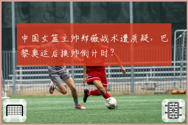 中国女篮主帅郑薇战术遭质疑，巴黎奥运后换帅倒计时？