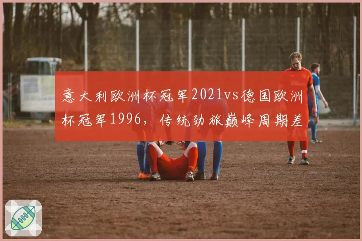 意大利欧洲杯冠军2021vs德国欧洲杯冠军1996，传统劲旅巅峰周期差异
