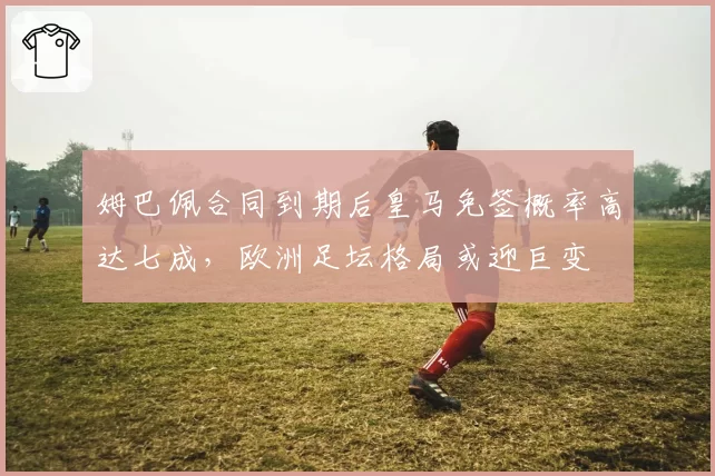 姆巴佩合同到期后皇马免签概率高达七成，欧洲足坛格局或迎巨变