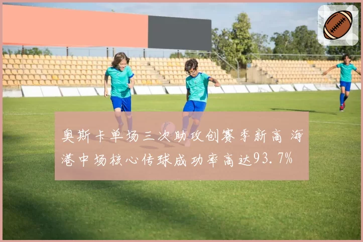 奥斯卡单场三次助攻创赛季新高 海港中场核心传球成功率高达93.7%