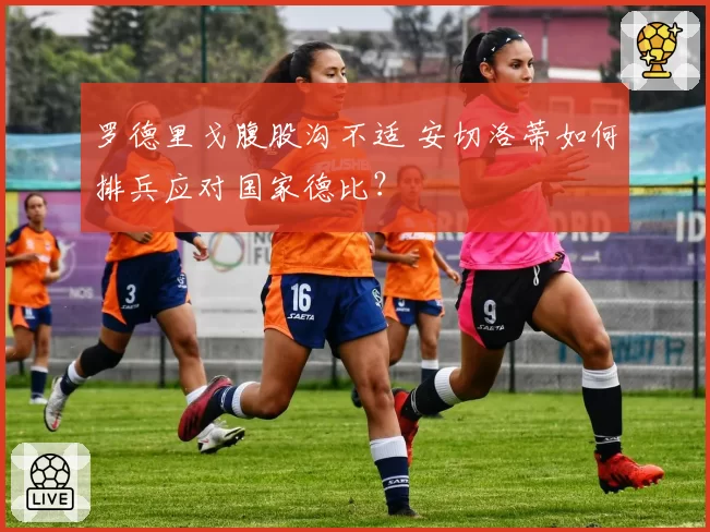 罗德里戈腹股沟不适 安切洛蒂如何排兵应对国家德比？