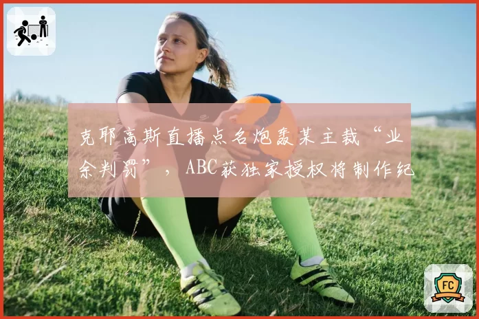 克耶高斯直播点名炮轰某主裁“业余判罚”,ABC获独家授权将制作纪录片