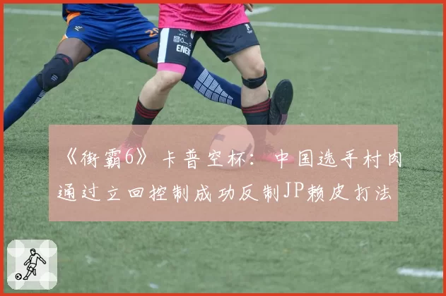 《街霸6》卡普空杯:中国选手村肉通过立回控制成功反制JP赖皮打法