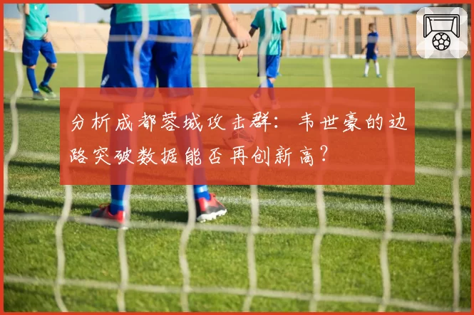 分析成都蓉城攻击群：韦世豪的边路突破数据能否再创新高？