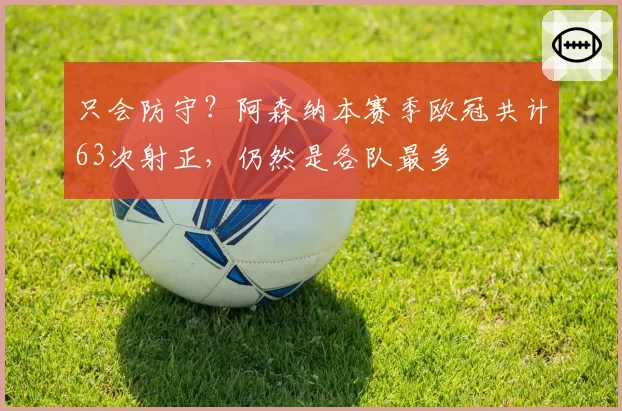 只会防守？阿森纳本赛季欧冠共计63次射正，仍然是各队最多