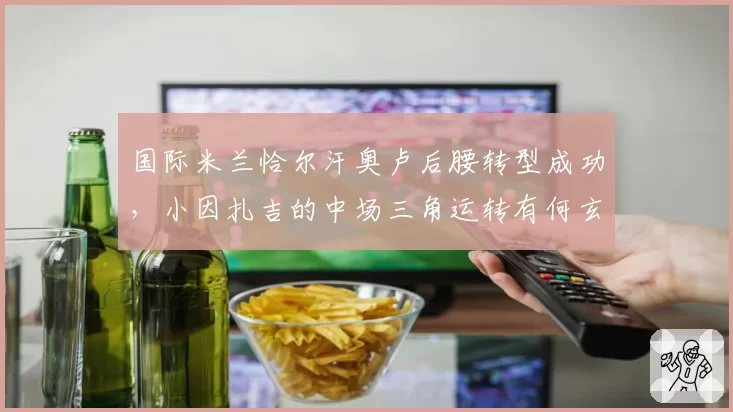 国际米兰恰尔汗奥卢后腰转型成功,小因扎吉的中场三角运转有何玄机?