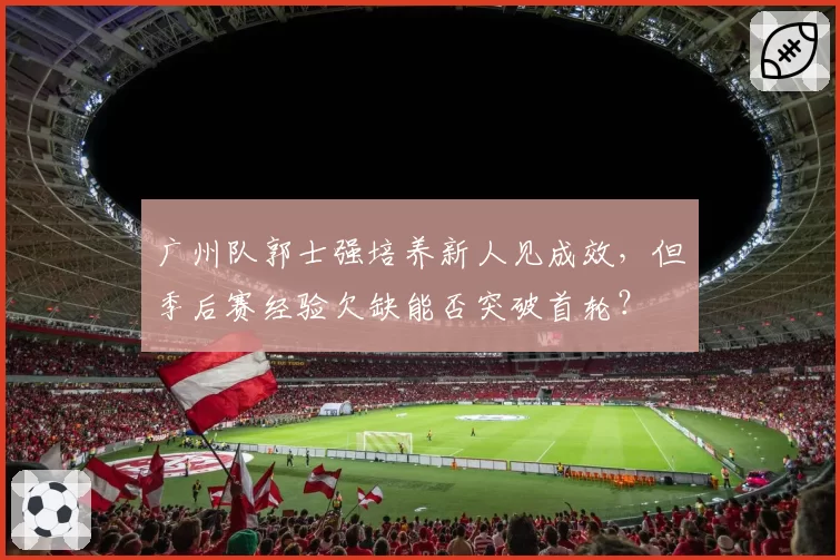 广州队郭士强培养新人见成效，但季后赛经验欠缺能否突破首轮？