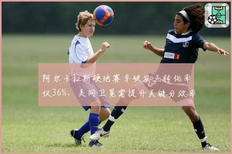 阿尔卡拉斯硬地赛季破发点转化率仅36%，美网卫冕需提升关键分效率