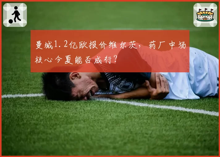 曼城1.2亿欧报价维尔茨,药厂中场核心今夏能否成行?