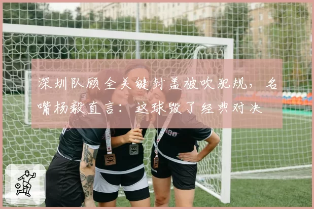 深圳队顾全关键封盖被吹犯规，名嘴杨毅直言：这球毁了经典对决