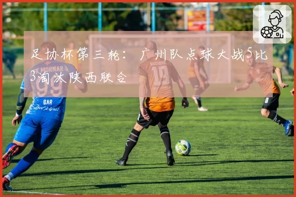 足协杯第三轮：广州队点球大战5比3淘汰陕西联合