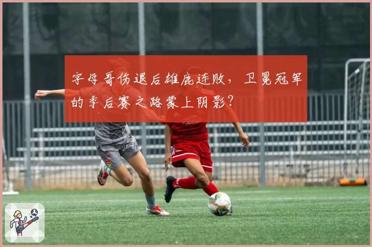 字母哥伤退后雄鹿连败，卫冕冠军的季后赛之路蒙上阴影？
