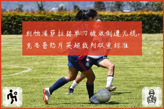 利物浦萨拉赫单刀被放倒遭无视,克洛普怒斥英超裁判双重标准