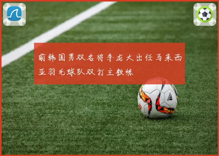 前韩国男双名将李龙大出任马来西亚羽毛球队双打主教练
