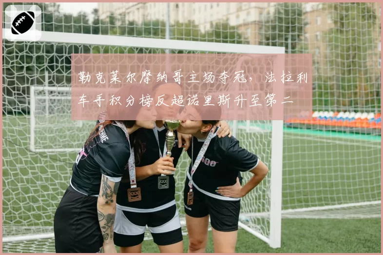 勒克莱尔摩纳哥主场夺冠，法拉利车手积分榜反超诺里斯升至第二