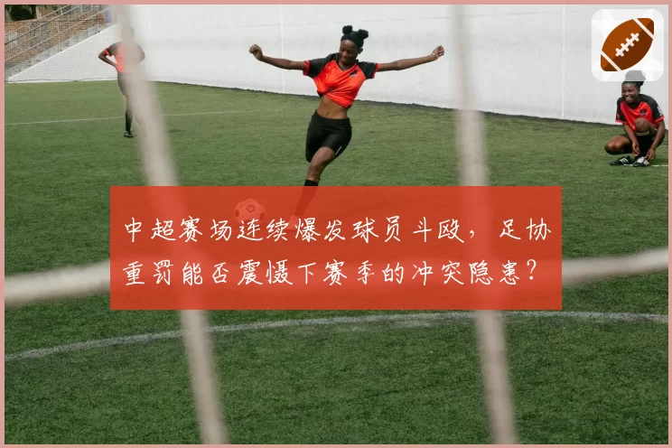 中超赛场连续爆发球员斗殴,足协重罚能否震慑下赛季的冲突隐患?