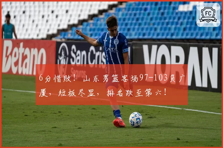 6分惜败!山东男篮客场97-103负广厦,短板尽显,排名跌至第六!