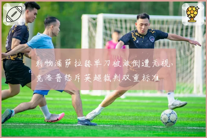 利物浦萨拉赫单刀被放倒遭无视,克洛普怒斥英超裁判双重标准