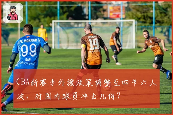 CBA新赛季外援政策调整至四节六人次,对国内球员冲击几何?